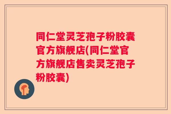 同仁堂灵芝孢子粉胶囊官方旗舰店(同仁堂官方旗舰店售卖灵芝孢子粉胶囊)