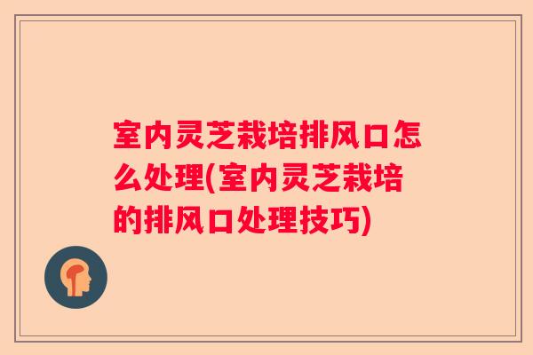 室内灵芝栽培排风口怎么处理(室内灵芝栽培的排风口处理技巧)