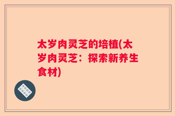 太岁肉灵芝的培植(太岁肉灵芝：探索新养生食材)