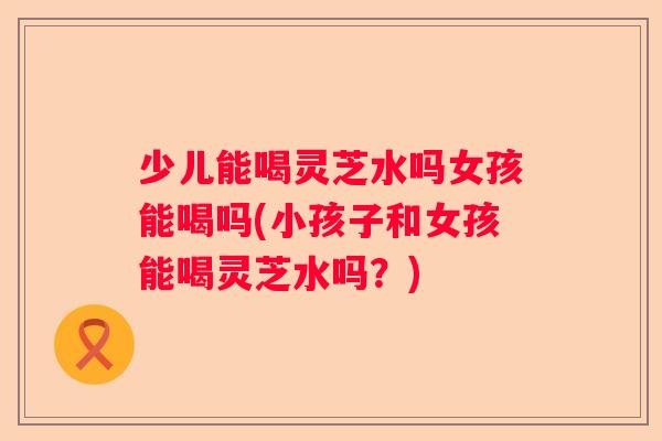 少儿能喝灵芝水吗女孩能喝吗(小孩子和女孩能喝灵芝水吗？)