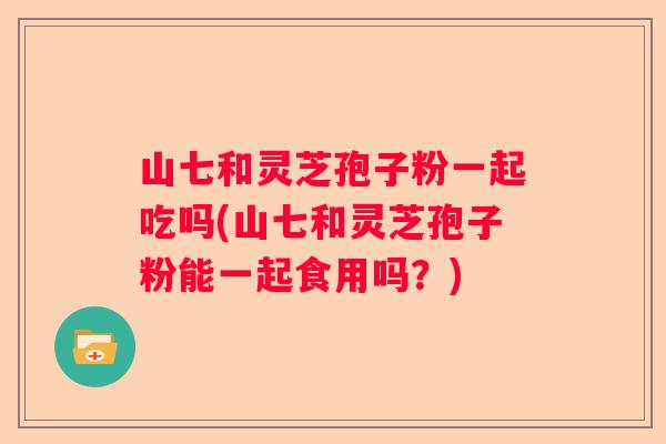 山七和灵芝孢子粉一起吃吗(山七和灵芝孢子粉能一起食用吗？)