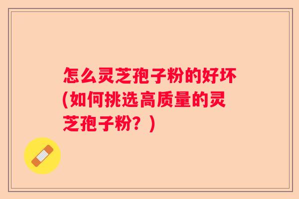 怎么灵芝孢子粉的好坏(如何挑选高质量的灵芝孢子粉？)