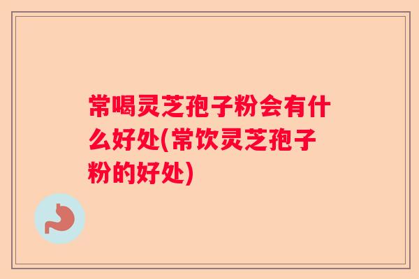 常喝灵芝孢子粉会有什么好处(常饮灵芝孢子粉的好处)