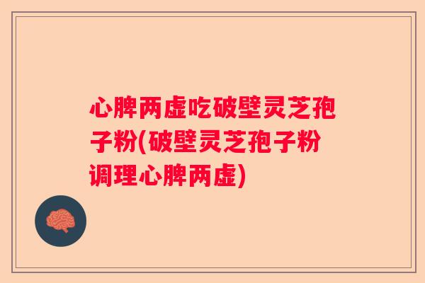 心脾两虚吃破壁灵芝孢子粉(破壁灵芝孢子粉调理心脾两虚)