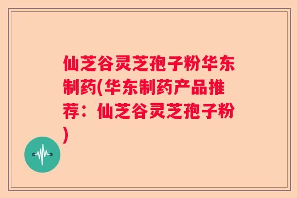 仙芝谷灵芝孢子粉华东制药(华东制药产品推荐：仙芝谷灵芝孢子粉)