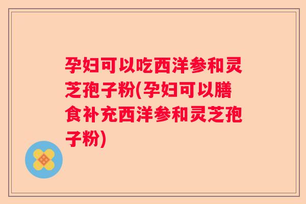 孕妇可以吃西洋参和灵芝孢子粉(孕妇可以膳食补充西洋参和灵芝孢子粉)