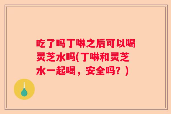 吃了吗丁啉之后可以喝灵芝水吗(丁啉和灵芝水一起喝，安全吗？)