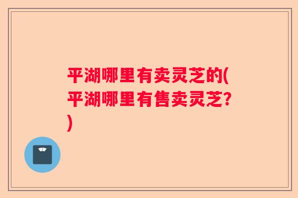 平湖哪里有卖灵芝的(平湖哪里有售卖灵芝？)