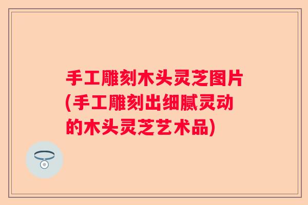 手工雕刻木头灵芝图片(手工雕刻出细腻灵动的木头灵芝艺术品)