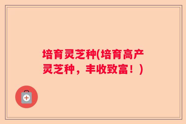 培育灵芝种(培育高产灵芝种，丰收致富！)