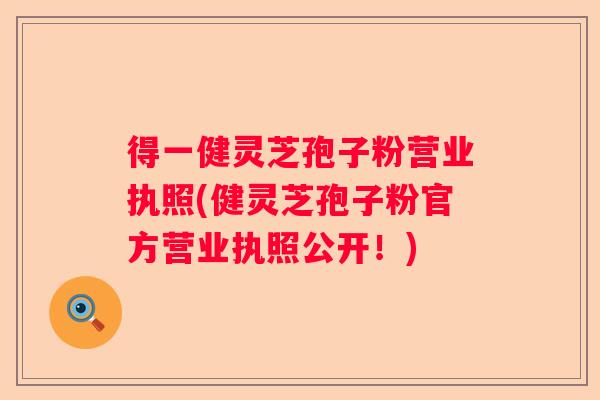 得一健灵芝孢子粉营业执照(健灵芝孢子粉官方营业执照公开！)