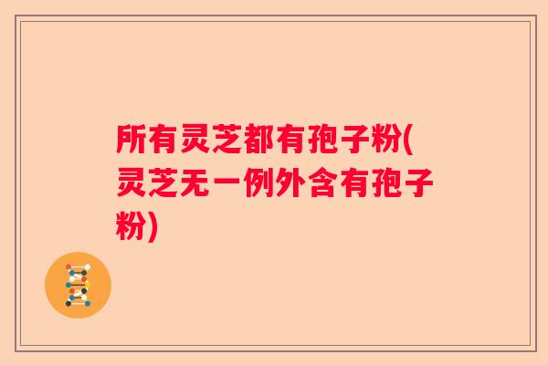 所有灵芝都有孢子粉(灵芝无一例外含有孢子粉)