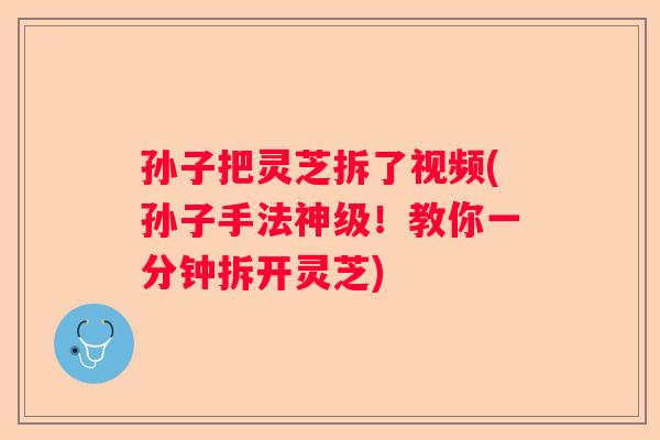 孙子把灵芝拆了视频(孙子手法神级!教你一分钟拆开灵芝) 孙子把灵芝拆了视频(孙子手法神级!教你一分钟拆开灵芝)