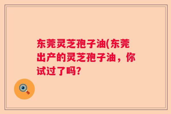东莞灵芝孢子油(东莞出产的灵芝孢子油，你试过了吗？