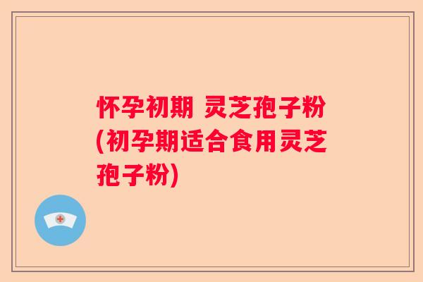 怀孕初期 灵芝孢子粉(初孕期适合食用灵芝孢子粉)