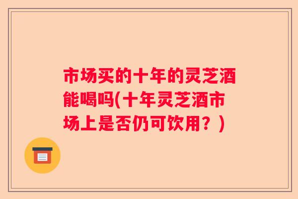 市场买的十年的灵芝酒能喝吗(十年灵芝酒市场上是否仍可饮用？)