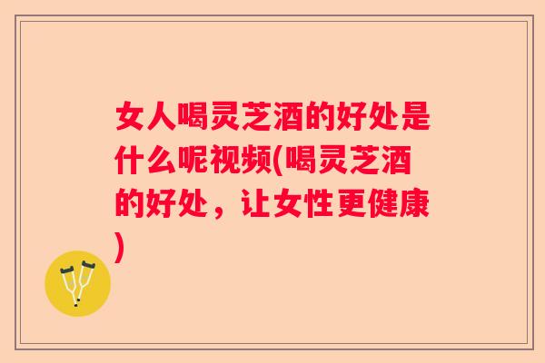 女人喝灵芝酒的好处是什么呢视频(喝灵芝酒的好处，让女性更健康)