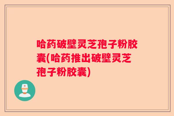 哈药破壁灵芝孢子粉胶囊(哈药推出破壁灵芝孢子粉胶囊)
