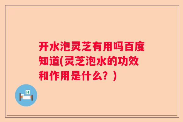 开水泡灵芝有用吗百度知道(灵芝泡水的功效和作用是什么？)