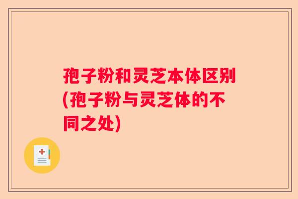 孢子粉和灵芝本体区别(孢子粉与灵芝体的不同之处)