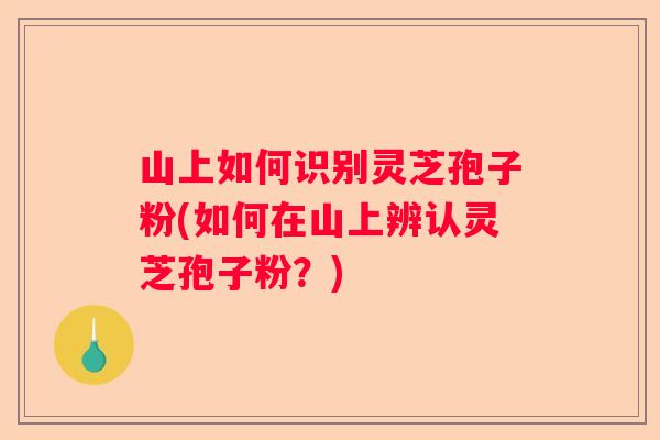 山上如何识别灵芝孢子粉(如何在山上辨认灵芝孢子粉？)