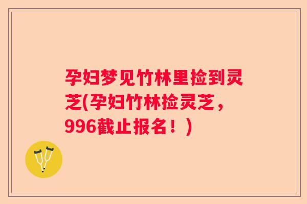 孕妇梦见竹林里捡到灵芝(孕妇竹林捡灵芝，996截止报名！)