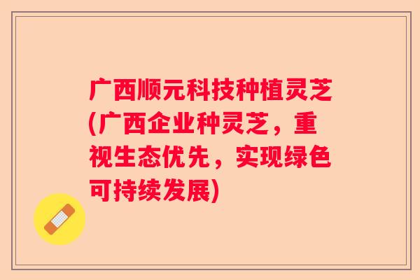 广西顺元科技种植灵芝(广西企业种灵芝，重视生态优先，实现绿色可持续发展)