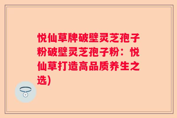 悦仙草牌破壁灵芝孢子粉破壁灵芝孢子粉：悦仙草打造高品质养生之选)