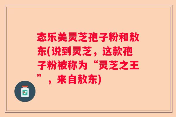 态乐美灵芝孢子粉和敖东(说到灵芝，这款孢子粉被称为“灵芝之王”，来自敖东)