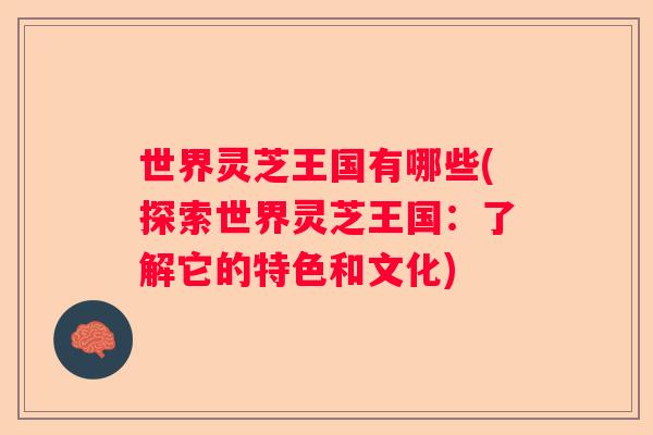 世界灵芝王国有哪些(探索世界灵芝王国：了解它的特色和文化)