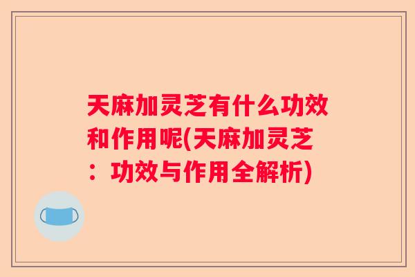 天麻加灵芝有什么功效和作用呢(天麻加灵芝：功效与作用全解析)