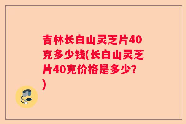 吉林长白山灵芝片40克多少钱(长白山灵芝片40克价格是多少？)