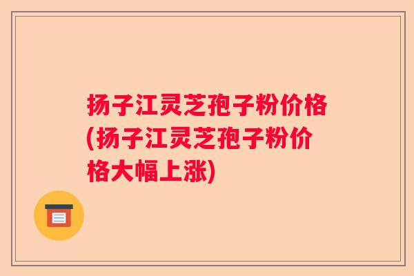 扬子江灵芝孢子粉价格(扬子江灵芝孢子粉价格大幅上涨)