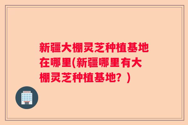 新疆大棚灵芝种植基地在哪里(新疆哪里有大棚灵芝种植基地？)