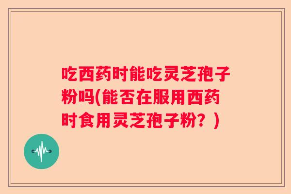 吃西药时能吃灵芝孢子粉吗(能否在服用西药时食用灵芝孢子粉？)