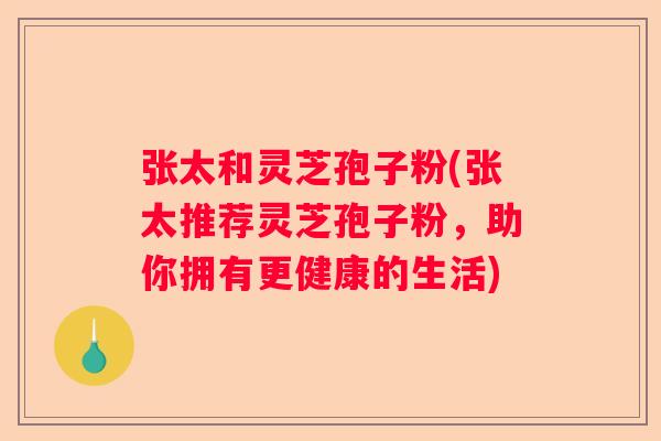 张太和灵芝孢子粉(张太推荐灵芝孢子粉，助你拥有更健康的生活)