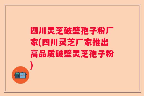 四川灵芝破壁孢子粉厂家(四川灵芝厂家推出高品质破壁灵芝孢子粉)