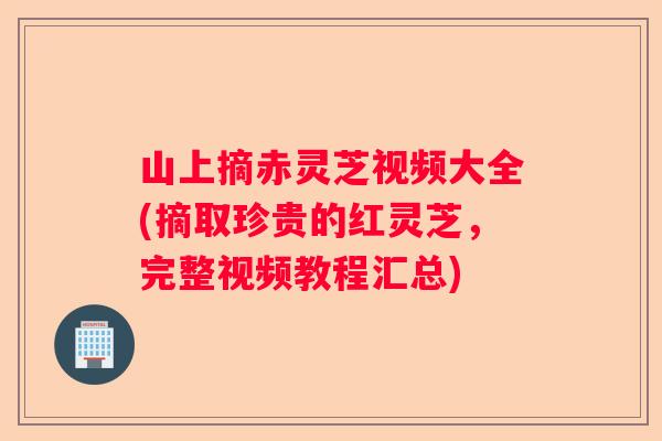 山上摘赤灵芝视频大全(摘取珍贵的红灵芝，完整视频教程汇总)
