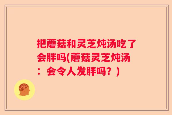 把蘑菇和灵芝炖汤吃了会胖吗(蘑菇灵芝炖汤：会令人发胖吗？)