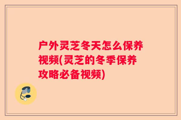 户外灵芝冬天怎么保养视频(灵芝的冬季保养攻略必备视频)