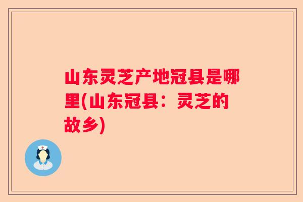 山东灵芝产地冠县是哪里(山东冠县：灵芝的故乡)