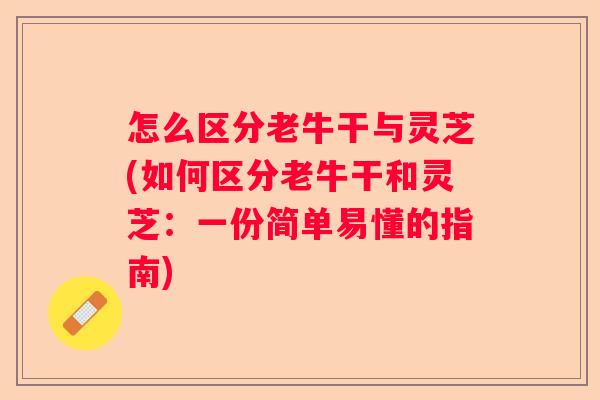 怎么区分老牛干与灵芝(如何区分老牛干和灵芝：一份简单易懂的指南)