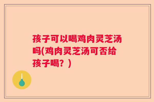孩子可以喝鸡肉灵芝汤吗(鸡肉灵芝汤可否给孩子喝？)