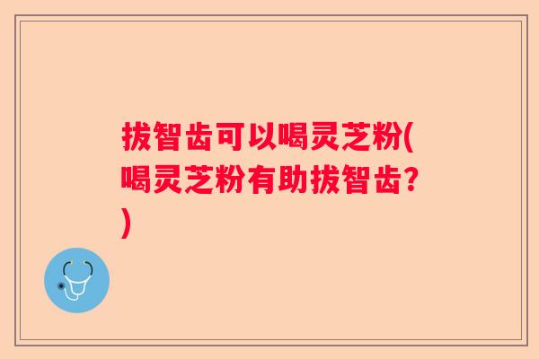 拔智齿可以喝灵芝粉(喝灵芝粉有助拔智齿？)