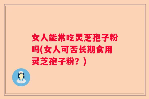 女人能常吃灵芝孢子粉吗(女人可否长期食用灵芝孢子粉？)