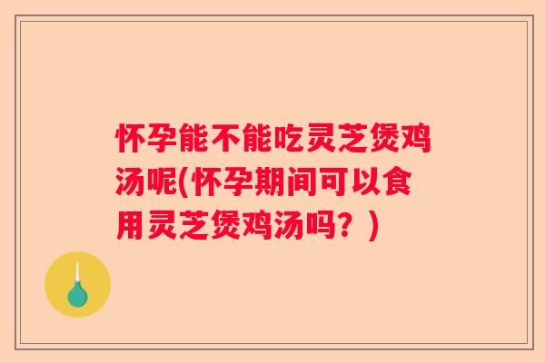 怀孕能不能吃灵芝煲鸡汤呢(怀孕期间可以食用灵芝煲鸡汤吗？)