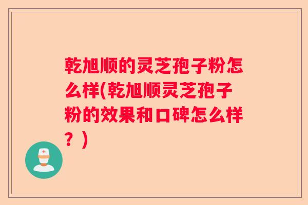乾旭顺的灵芝孢子粉怎么样(乾旭顺灵芝孢子粉的效果和口碑怎么样？)