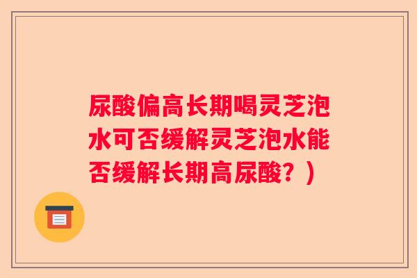 尿酸偏高长期喝灵芝泡水可否缓解灵芝泡水能否缓解长期高尿酸？)