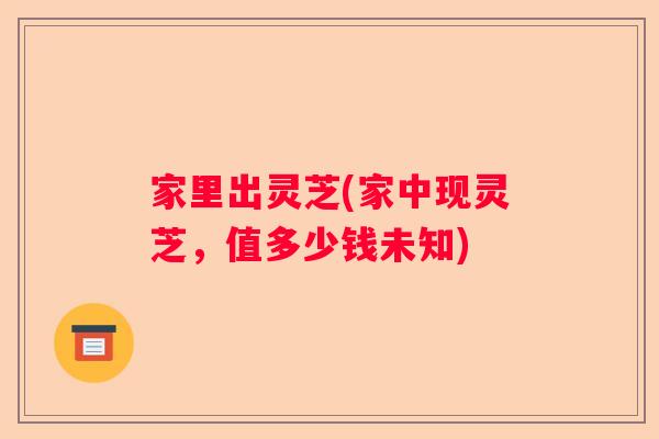 家里出灵芝(家中现灵芝，值多少钱未知)
