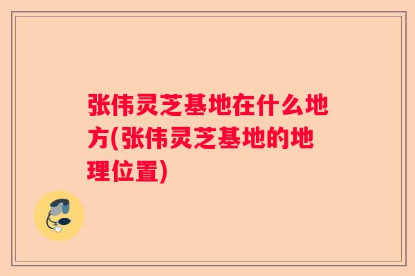 张伟灵芝基地在什么地方(张伟灵芝基地的地理位置)